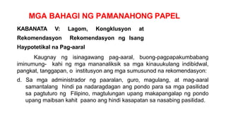 MGA BAHAGI NG PAMANAHONG PAPEL
KABANATA V: Lagom, Kongklusyon at
Rekomendasyon Rekomendasyon ng Isang
Haypotetikal na Pag-aaral
Kaugnay ng isinagawang pag-aaral, buong-pagpapakumbabang
iminumung- kahi ng mga mananaliksik sa mga kinauukulang indibidwal,
pangkat, tanggapan, o institusyon ang mga sumusunod na rekomendasyon:
d. Sa mga administrador ng paaralan, guro, magulang, at mag-aaral
samantalang hindi pa nadaragdagan ang pondo para sa mga pasilidad
sa pagtuturo ng Filipino, magtulungan upang makapangalap ng pondo
upang maibsan kahit paano ang hindi kasapatan sa nasabing pasilidad.
 