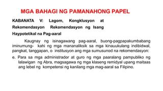MGA BAHAGI NG PAMANAHONG PAPEL
KABANATA V: Lagom, Kongklusyon at
Rekomendasyon Rekomendasyon ng Isang
Haypotetikal na Pag-aaral
Kaugnay ng isinagawang pag-aaral, buong-pagpapakumbabang
iminumung- kahi ng mga mananaliksik sa mga kinauukulang indibidwal,
pangkat, tanggapan, o institusyon ang mga sumusunod na rekomendasyon:
e. Para sa mga administrador at guro ng mga paaralang pampubliko ng
lalawigan ng Abra, magsagawa ng mga klaseng remidyal upang maitaas
ang lebel ng kompetensi ng kanilang mga mag-aaral sa Filipino.
 