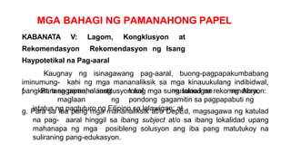 MGA BAHAGI NG PAMANAHONG PAPEL
KABANATA V: Lagom, Kongklusyon at
Rekomendasyon Rekomendasyon ng Isang
Haypotetikal na Pag-aaral
Kaugnay ng isinagawang pag-aaral, buong-pagpapakumbabang
iminumung- kahi ng mga mananaliksik sa mga kinauukulang indibidwal,
pangkat, tanggapan, o institusyon ang mga sumusunod na rekomendasyon:
f. Para sa pamahalaang lokal ng lalawigan ng Abra,
maglaan ng pondong gagamitin sa pagpapabuti ng
istatus ng pagtuturo ng Filipino sa lalawigan; at
g. Para sa iba pang mga mananaliksik at/o DepEd, magsagawa ng katulad
na pag- aaral hinggil sa ibang subject at/o sa ibang lokalidad upang
mahanapa ng mga posibleng solusyon ang iba pang matutukoy na
suliraning pang-edukasyon.
 