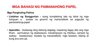 MGA BAHAGI NG PAMANAHONG PAPEL
Mga Panghuling Pahina
• Listahan ng Sanggunian - isang kumpletong tala ng lahat ng mga
hanguan o sorses na ginamit ng mananaliksik sa pagsulat ng
pamanahong-papel.
• Apendiks - tinatawag ding dahong dagdag; maaaring ilagay dito ang mga
liham, pormularyo ng ebalwasyon, transkripsyon ng interbyu, sampol ng
sarbey- kwestyoneyr, biodata ng mananaliksik, mga larawan, kliping at
kung anu-ano pa.
 