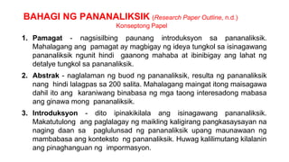 BAHAGI NG PANANALIKSIK (Research Paper Outline, n.d.)
Konseptong Papel
1. Pamagat - nagsisilbing paunang introduksyon sa pananaliksik.
Mahalagang ang pamagat ay magbigay ng ideya tungkol sa isinagawang
pananaliksik ngunit hindi gaanong mahaba at ibinibigay ang lahat ng
detalye tungkol sa pananaliksik.
2. Abstrak - naglalaman ng buod ng pananaliksik, resulta ng pananaliksik
nang hindi lalagpas sa 200 salita. Mahalagang maingat itong maisagawa
dahil ito ang karaniwang binabasa ng mga taong interesadong mabasa
ang ginawa mong pananaliksik.
3. Introduksyon - dito ipinakikilala ang isinagawang pananaliksik.
Makatutulong ang paglalagay ng maikling kaligirang pangkasaysayan na
naging daan sa paglulunsad ng pananaliksik upang maunawaan ng
mambabasa ang konteksto ng pananaliksik. Huwag kalilimutang kilalanin
ang pinaghanguan ng impormasyon.
 