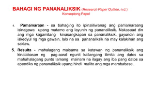 BAHAGI NG PANANALIKSIK (Research Paper Outline, n.d.)
Konseptong Papel
4. Pamamaraan - sa bahaging ito ipinaliliwanag ang pamamaraang
isinagawa upang matamo ang layunin ng pananaliksik. Nakasaad din
ang mga kagamitang kinasangkapan sa pananaliksik, gayundin ang
iskedyul ng mga gawain, lalo na sa pananaliksik na may kalakihan ang
saklaw.
5. Resulta - mahalagang maisama sa katawan ng pananaliksik ang
kinalabasan ng pag-aaral ngunit kailangang ilimita ang datos sa
mahahalagang punto lamang mainam na ilagay ang iba pang datos sa
apendiks ng pananaliksik upang hindi malito ang mga mambabasa.
 