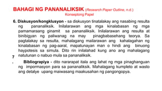 BAHAGI NG PANANALIKSIK (Research Paper Outline, n.d.)
Konseptong Papel
7
.
6. Diskusyon/kongklusyon - sa diskusyon tinatalakay ang nasabing resulta
ng pananaliksik. Inilalarawan ang mga kinalabasan ng mga
pamamaraang ginamit sa pananaliksik. Inilalarawan ang resulta at
binibigyan ng paliwanag na may pinagbabasehang teorya. Sa
pagtalakay sa resulta, mahalagang mailarawan ang kahalagahan ng
kinalabasan ng pag-aaral, mapatunayan man o hindi ang binuong
haypotesis sa simula. Dito rin inilalahad kung ano ang mahalagang
natutunan o nabuo mula sa pananaliksik.
Bibliograpiya - dito nararapat itala ang lahat ng mga pinaghanguan
ng impormasyon para sa pananaliksik. Mahalagang kumpleto at wasto
ang detalye upang maiwasang maakusahan ng pangongopya.
 