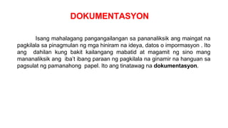 DOKUMENTASYON
Isang mahalagang pangangailangan sa pananaliksik ang maingat na
pagkilala sa pinagmulan ng mga hiniram na ideya, datos o impormasyon . Ito
ang dahilan kung bakit kailangang mabatid at magamit ng sino mang
mananaliksik ang iba’t ibang paraan ng pagkilala na ginamir na hanguan sa
pagsulat ng pamanahong papel. Ito ang tinatawag na dokumentasyon.
 