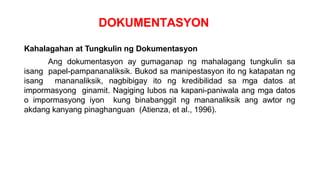 DOKUMENTASYON
Kahalagahan at Tungkulin ng Dokumentasyon
Ang dokumentasyon ay gumaganap ng mahalagang tungkulin sa
isang papel-pampananaliksik. Bukod sa manipestasyon ito ng katapatan ng
isang mananaliksik, nagbibigay ito ng kredibilidad sa mga datos at
impormasyong ginamit. Nagiging lubos na kapani-paniwala ang mga datos
o impormasyong iyon kung binabanggit ng mananaliksik ang awtor ng
akdang kanyang pinaghanguan (Atienza, et al., 1996).
 