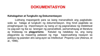 DOKUMENTASYON
Kahalagahan at Tungkulin ng Dokumentasyon
Lubhang mapanganib para sa isang mananaliksik ang pagbabale-
wala sa halaga at tungkulin ng dokumentasyon. Ang hindi pagkilala sa
pinaghanguan ng impormasyon ay isang uri ng pagnanakaw ng intelektwal
na pag-aari ng iba sa larangan ng pananaliksik, pamamahayag at literatura
ay tinatawag na plagyarismo. Katulad ng natalakay na, ang isang
plagyarista ay maaaring patawan ng mga kaparusahang naaayon sa
polisiya ng paaralan at/o sang-ayon sa Intellectual Property Law (Atienza, et
al., 1996).
 