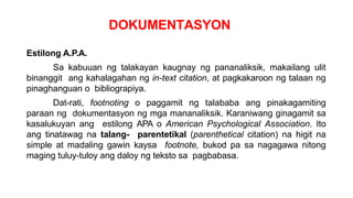 DOKUMENTASYON
Estilong A.P.A.
Sa kabuuan ng talakayan kaugnay ng pananaliksik, makailang ulit
binanggit ang kahalagahan ng in-text citation, at pagkakaroon ng talaan ng
pinaghanguan o bibliograpiya.
Dat-rati, footnoting o paggamit ng talababa ang pinakagamiting
paraan ng dokumentasyon ng mga mananaliksik. Karaniwang ginagamit sa
kasalukuyan ang estilong APA o American Psychological Association. Ito
ang tinatawag na talang- parentetikal (parenthetical citation) na higit na
simple at madaling gawin kaysa footnote, bukod pa sa nagagawa nitong
maging tuluy-tuloy ang daloy ng teksto sa pagbabasa.
 