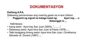 DOKUMENTASYON
Estilong A.P.A.
Dalawang pamamaraan ang maaring gawin sa in-text citation:
Paggamit ng signal na kataga tulad ng: Ayon kay ... o
Nabanggit ni ...
Halimbawa:
• Isang awtor : Ayon kay San Juan (2005), “..........”
• Dalawang awtor: Ayon kina San Juan at Pasia (1979).....
• Tatlo hanggang limang awtor: Ayon kina San Juan, Cimafranca,
Salvador at Durano (1987).....
 