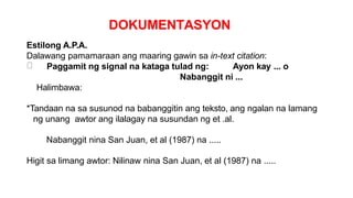 DOKUMENTASYON
Estilong A.P.A.
Dalawang pamamaraan ang maaring gawin sa in-text citation:
Paggamit ng signal na kataga tulad ng: Ayon kay ... o
Nabanggit ni ...
Halimbawa:
*Tandaan na sa susunod na babanggitin ang teksto, ang ngalan na lamang
ng unang awtor ang ilalagay na susundan ng et .al.
Nabanggit nina San Juan, et al (1987) na .....
Higit sa limang awtor: Nilinaw nina San Juan, et al (1987) na .....
 