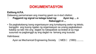 DOKUMENTASYON
Estilong A.P.A.
Dalawang pamamaraan ang maaring gawin sa in-text citation:
Paggamit ng signal na kataga tulad ng: Ayon kay ... o
Nabanggit ni ...
• Sa pagkakataong isang organisasyon ang tumatayong awtor ng teksto,
banggitin ang buong ngalan ng organisasyon sa unang pagkakataon
kalakip sa tabi nito ang daglat na nakapaloob sa braket at sa mga
susunod na pagbanggit ay ang daglat na lamang ang isusulat.
Halimbawa:
Ayon sa Mechanical Engineering Society ｛ MES ｝ (1993) ..........
 