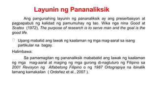 Layunin ng Pananaliksik
Ang pangunahing layunin ng pananaliksik ay ang preserbasyon at
pagpapabuti ng kalidad ng pamumuhay ng tao. Wika nga nina Good at
Scates (1972), The purpose of research is to serve man and the goal is the
good life.
Upang mabatid ang lawak ng kaalaman ng mga mag-aaral sa isang
partikular na bagay.
Halimbawa:
Sa pamamagitan ng pananaliksik mababatid ang lawak ng kaalaman
ng mga mag-aaral at maging ng mga gurong di-nagtuturo ng Filipino sa
2001 Revisyon ng Alfabetong Filipino o ng 1987 Ortograpiya na ibinalik
lamang kamakailan ( Ordoñez et al., 2007 ).
 