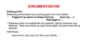 DOKUMENTASYON
Estilong A.P.A.
Dalawang pamamaraan ang maaring gawin sa in-text citation:
Paggamit ng signal na kataga tulad ng: Ayon kay ... o
Nabanggit ni ...
• Dalawang awtor na magkatulad ang apelyido. Upang maiwasan ang
kalituhan, ilakip ang inisyal ng mga unang ngalan ng awtor kasunod ng
apelyido:
Halimbawa:
Ayon kina E. San Juan at F. San Juan (2004) .....
 