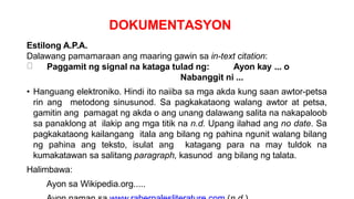 DOKUMENTASYON
Estilong A.P.A.
Dalawang pamamaraan ang maaring gawin sa in-text citation:
Paggamit ng signal na kataga tulad ng: Ayon kay ... o
Nabanggit ni ...
• Hanguang elektroniko. Hindi ito naiiba sa mga akda kung saan awtor-petsa
rin ang metodong sinusunod. Sa pagkakataong walang awtor at petsa,
gamitin ang pamagat ng akda o ang unang dalawang salita na nakapaloob
sa panaklong at ilakip ang mga titik na n.d. Upang ilahad ang no date. Sa
pagkakataong kailangang itala ang bilang ng pahina ngunit walang bilang
ng pahina ang teksto, isulat ang katagang para na may tuldok na
kumakatawan sa salitang paragraph, kasunod ang bilang ng talata.
Halimbawa:
Ayon sa Wikipedia.org.....
 