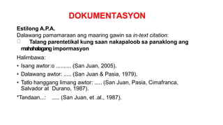 DOKUMENTASYON
Estilong A.P.A.
Dalawang pamamaraan ang maaring gawin sa in-text citation:
Talang parentetikal kung saan nakapaloob sa panaklong ang
mahahalagang impormasyon
Halimbawa:
• Isang awtor:o .......... (San Juan, 2005).
• Dalawang awtor: ..... (San Juan & Pasia, 1979).
• Tatlo hanggang limang awtor: ..... (San Juan, Pasia, Cimafranca,
Salvador at Durano, 1987).
*Tandaan...: ..... (San Juan, et .al., 1987).
 