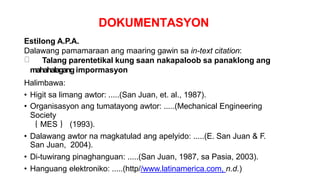 DOKUMENTASYON
Estilong A.P.A.
Dalawang pamamaraan ang maaring gawin sa in-text citation:
Talang parentetikal kung saan nakapaloob sa panaklong ang
mahahalagang impormasyon
Halimbawa:
• Higit sa limang awtor: .....(San Juan, et. al., 1987).
• Organisasyon ang tumatayong awtor: .....(Mechanical Engineering
Society
｛ MES ｝ (1993).
• Dalawang awtor na magkatulad ang apelyido: .....(E. San Juan & F.
San Juan, 2004).
• Di-tuwirang pinaghanguan: .....(San Juan, 1987, sa Pasia, 2003).
• Hanguang elektroniko: .....(http//www.latinamerica.com, n.d.)
 