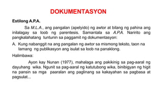 DOKUMENTASYON
Estilong A.P.A.
Sa M.L.A., ang pangalan (apelyido) ng awtor at bilang ng pahina ang
inilalagay sa loob ng parentesis. Samantala sa A.P.A. Naririto ang
pangkalahatang tuntunin sa paggamit ng dokumentasyon:
A. Kung nabanggit na ang pangalan ng awtor sa mismong teksto, taon na
lamang ng publikasyon ang isulat sa loob na panaklong.
Halimbawa:
Ayon kay Nunan (1977), mahalaga ang pakikinig sa pag-aaral ng
dayuhang wika. Ngunit sa pag-aaral ng katutubong wika, binibigyan ng higit
na pansin sa mga paaralan ang paglinang sa kakayahan sa pagbasa at
pagsulat...
 