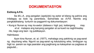 DOKUMENTASYON
Estilong A.P.A.
Sa M.L.A., ang pangalan (apelyido) ng awtor at bilang ng pahina ang
inilalagay sa loob ng parentesis. Samantala sa A.P.A. Naririto ang
pangkalahatang tuntunin sa paggamit ng dokumentasyon:
• Kung si Nunan ay may ko-awtor (dalawa o higit pa), kailangang may
et al. matapos ang kanyang pangalan at sa kuwit na naghihiwalay
rito, bago ang taon ng publikasyon.
Halimbawa:
Ayon kina Nunan, et. al. (1977), mahalaga ang pakikinig sa pag-aaral
ng dayuhang wika. Ngunit sa pag-aaral ng katutubong wika, binibigyan ng
higit na pansin sa mga paaralan ang paglinang sa kakayahan sa pagbasa at
pagsulat...
 