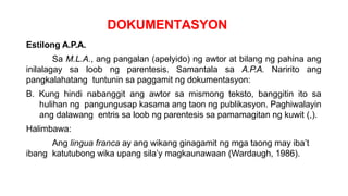 DOKUMENTASYON
Estilong A.P.A.
Sa M.L.A., ang pangalan (apelyido) ng awtor at bilang ng pahina ang
inilalagay sa loob ng parentesis. Samantala sa A.P.A. Naririto ang
pangkalahatang tuntunin sa paggamit ng dokumentasyon:
B. Kung hindi nabanggit ang awtor sa mismong teksto, banggitin ito sa
hulihan ng pangungusap kasama ang taon ng publikasyon. Paghiwalayin
ang dalawang entris sa loob ng parentesis sa pamamagitan ng kuwit (,).
Halimbawa:
Ang lingua franca ay ang wikang ginagamit ng mga taong may iba’t
ibang katutubong wika upang sila’y magkaunawaan (Wardaugh, 1986).
 