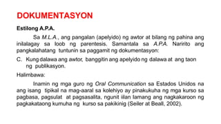 DOKUMENTASYON
Estilong A.P.A.
Sa M.L.A., ang pangalan (apelyido) ng awtor at bilang ng pahina ang
inilalagay sa loob ng parentesis. Samantala sa A.P.A. Naririto ang
pangkalahatang tuntunin sa paggamit ng dokumentasyon:
C. Kung dalawa ang awtor, banggitin ang apelyido ng dalawa at ang taon
ng publikasyon.
Halimbawa:
Inamin ng mga guro ng Oral Communication sa Estados Unidos na
ang isang tipikal na mag-aaral sa kolehiyo ay pinakukuha ng mga kurso sa
pagbasa, pagsulat at pagsasalita, ngunit iilan lamang ang nagkakaroon ng
pagkakataong kumuha ng kurso sa pakikinig (Seiler at Beall, 2002).
 