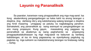 Layunin ng Pananaliksik
Sa paaralan, karaniwan nang pinagsasaliksik ang mga mag-aaral. Isa
itong akademikong pangangailangan sa halos kahit na anong larangan o
disiplina. Ang dahilang nito’y ang katotohanang walang larangan o disiplina
ang hindi maaaring umagapay sa patuloy na nagbabagong panahon.
Samakatwid, ang pananaliksik ay isang esensyal na pangangailangan sa
ano mang propesyon. Kung gayon, masasabing ang paggawa ng
pananaliksik sa akademya ay isang paghahanda sa propesyong
pinagpapakadalubhasaan ng mga mag-aaral na kalaunan ay kanilang
kabibilangan, at isa rin itong pagsasanay sa siyentipikong pagdulog ng
paglutas ng mga suliranin sa makatotohanang larangan na tinatawag nating
... buhay.
 