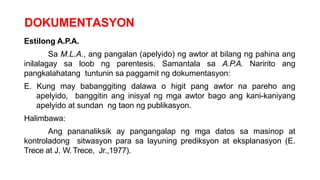 DOKUMENTASYON
Estilong A.P.A.
Sa M.L.A., ang pangalan (apelyido) ng awtor at bilang ng pahina ang
inilalagay sa loob ng parentesis. Samantala sa A.P.A. Naririto ang
pangkalahatang tuntunin sa paggamit ng dokumentasyon:
E. Kung may babanggiting dalawa o higit pang awtor na pareho ang
apelyido, banggitin ang inisyal ng mga awtor bago ang kani-kaniyang
apelyido at sundan ng taon ng publikasyon.
Halimbawa:
Ang pananaliksik ay pangangalap ng mga datos sa masinop at
kontroladong sitwasyon para sa layuning prediksyon at eksplanasyon (E.
Trece at J. W. Trece, Jr.,1977).
 