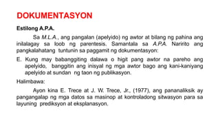 DOKUMENTASYON
Estilong A.P.A.
Sa M.L.A., ang pangalan (apelyido) ng awtor at bilang ng pahina ang
inilalagay sa loob ng parentesis. Samantala sa A.P.A. Naririto ang
pangkalahatang tuntunin sa paggamit ng dokumentasyon:
E. Kung may babanggiting dalawa o higit pang awtor na pareho ang
apelyido, banggitin ang inisyal ng mga awtor bago ang kani-kaniyang
apelyido at sundan ng taon ng publikasyon.
Halimbawa:
Ayon kina E. Trece at J. W. Trece, Jr., (1977), ang pananaliksik ay
pangangalap ng mga datos sa masinop at kontroladong sitwasyon para sa
layuning prediksyon at eksplanasyon.
 