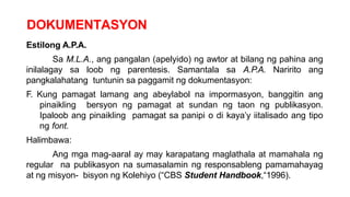 DOKUMENTASYON
Estilong A.P.A.
Sa M.L.A., ang pangalan (apelyido) ng awtor at bilang ng pahina ang
inilalagay sa loob ng parentesis. Samantala sa A.P.A. Naririto ang
pangkalahatang tuntunin sa paggamit ng dokumentasyon:
F. Kung pamagat lamang ang abeylabol na impormasyon, banggitin ang
pinaikling bersyon ng pamagat at sundan ng taon ng publikasyon.
Ipaloob ang pinaikling pamagat sa panipi o di kaya’y iitalisado ang tipo
ng font.
Halimbawa:
Ang mga mag-aaral ay may karapatang maglathala at mamahala ng
regular na publikasyon na sumasalamin ng responsableng pamamahayag
at ng misyon- bisyon ng Kolehiyo (“CBS Student Handbook,“1996).
 