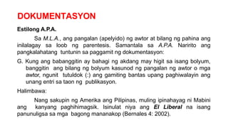 DOKUMENTASYON
Estilong A.P.A.
Sa M.L.A., ang pangalan (apelyido) ng awtor at bilang ng pahina ang
inilalagay sa loob ng parentesis. Samantala sa A.P.A. Naririto ang
pangkalahatang tuntunin sa paggamit ng dokumentasyon:
G. Kung ang babanggitin ay bahagi ng akdang may higit sa isang bolyum,
banggitin ang bilang ng bolyum kasunod ng pangalan ng awtor o mga
awtor, ngunit tutuldok (:) ang gamiting bantas upang paghiwalayin ang
unang entri sa taon ng publikasyon.
Halimbawa:
Nang sakupin ng Amerika ang Pilipinas, muling ipinahayag ni Mabini
ang kanyang paghihimagsik. Isinulat niya ang El Liberal na isang
panunuligsa sa mga bagong mananakop (Bernales 4: 2002).
 