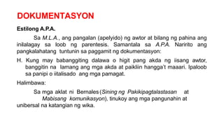 DOKUMENTASYON
Estilong A.P.A.
Sa M.L.A., ang pangalan (apelyido) ng awtor at bilang ng pahina ang
inilalagay sa loob ng parentesis. Samantala sa A.P.A. Naririto ang
pangkalahatang tuntunin sa paggamit ng dokumentasyon:
H. Kung may babanggiting dalawa o higit pang akda ng iisang awtor,
banggitin na lamang ang mga akda at paikliin hangga’t maaari. Ipaloob
sa panipi o iitalisado ang mga pamagat.
Halimbawa:
Sa mga aklat ni Bernales(Sining ng Pakikipagtalastasan at
Mabisang komunikasyon), tinukoy ang mga pangunahin at
unibersal na katangian ng wika.
 