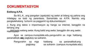 DOKUMENTASYON
Estilong A.P.A.
Sa M.L.A., ang pangalan (apelyido) ng awtor at bilang ng pahina ang
inilalagay sa loob ng parentesis. Samantala sa A.P.A. Naririto ang
pangkalahatang tuntunin sa paggamit ng dokumentasyon:
J. Kung ang datos o impormasyon ay hango sa internet, banggitin na
lamang ang
link kung walang awtor. Kung batid ang awtor, banggitin din ang awtor.
Halimbawa:
Ayon sa campus.muraystate.edu,pangunahin sa mga hakbang
sa
pananaliksik ang pagtukoy sa suliranin.
Pangunahin sa mga hakbang sa pananaliksikang
pagtukoy sa suliranin (campus.muraystate.edu).
 