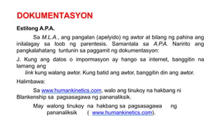 DOKUMENTASYON
Estilong A.P.A.
Sa M.L.A., ang pangalan (apelyido) ng awtor at bilang ng pahina ang
inilalagay sa loob ng parentesis. Samantala sa A.P.A. Naririto ang
pangkalahatang tuntunin sa paggamit ng dokumentasyon:
J. Kung ang datos o impormasyon ay hango sa internet, banggitin na
lamang ang
link kung walang awtor. Kung batid ang awtor, banggitin din ang awtor.
Halimbawa:
Sa www.humankinetics.com, walo ang tinukoy na hakbang ni
Blankenship sa pagsasagawa ng pananaliksik.
May walong tinukoy na hakbang sa pagsasagawa ng
pananaliksik ( www.humankinetics.com).
 