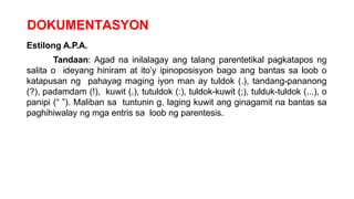 DOKUMENTASYON
Estilong A.P.A.
Tandaan: Agad na inilalagay ang talang parentetikal pagkatapos ng
salita o ideyang hiniram at ito’y ipinoposisyon bago ang bantas sa loob o
katapusan ng pahayag maging iyon man ay tuldok (.), tandang-pananong
(?), padamdam (!), kuwit (,), tutuldok (:), tuldok-kuwit (;), tulduk-tuldok (...), o
panipi (“ ”). Maliban sa tuntunin g, laging kuwit ang ginagamit na bantas sa
paghihiwalay ng mga entris sa loob ng parentesis.
 