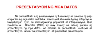 PRESENTASYON NG MGA DATOS
Sa pananaliksik, ang presentasyon ay tumutukoy sa proseso ng pag-
oorganisa ng mga datos sa lohikal, sikwensyal at makahuligang kategorya at
klasipikasyon ayon sa isinasagawang pag-aaral at interpretasyon. Sina
Calderon at Gonzales (1993) ay may tinukoy na tatlong paraan ng
presentasyon ng mga datos na nakalap sa pananaliksik: tekstuwal na
presentasyon, tabular na presentasyon, at grapikal na presentasyon.
 