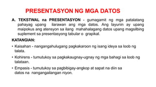 PRESENTASYON NG MGA DATOS
A. TEKSTWAL na PRESENTASYON - gumagamit ng mga patalatang
pahayag upang ilarawan ang mga datos. Ang layunin ay upang
maipokus ang atensyon sa ilang mahahalagang datos upang magsilbing
suplement sa presentasyong tabular o grapikal.
KATANGIAN:
• Kaisahan - nangangahulugang pagkakaroon ng isang ideya sa loob ng
talata.
• Kohirens - tumutukoy sa pagkakaugnay-ugnay ng mga bahagi sa loob ng
talataan.
• Empasis - tumutukoy sa pagbibigay-angkop at sapat na diin sa
datos na nangangailangan niyon.
 