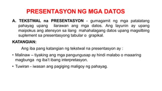 PRESENTASYON NG MGA DATOS
A. TEKSTWAL na PRESENTASYON - gumagamit ng mga patalatang
pahayag upang ilarawan ang mga datos. Ang layunin ay upang
maipokus ang atensyon sa ilang mahahalagang datos upang magsilbing
suplement sa presentasyong tabular o grapikal.
KATANGIAN:
Ang iba pang katangian ng tekstwal na presentasyon ay :
• Malinaw – tiyaking ang mga pangungusap ay hindi malabo o maaaring
magbunga ng iba’t ibang interpretasyon.
• Tuwiran - iwasan ang pagiging maligoy ng pahayag.
 