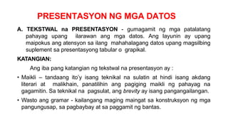 PRESENTASYON NG MGA DATOS
A. TEKSTWAL na PRESENTASYON - gumagamit ng mga patalatang
pahayag upang ilarawan ang mga datos. Ang layunin ay upang
maipokus ang atensyon sa ilang mahahalagang datos upang magsilbing
suplement sa presentasyong tabular o grapikal.
KATANGIAN:
Ang iba pang katangian ng tekstwal na presentasyon ay :
• Maikli – tandaang ito’y isang teknikal na sulatin at hindi isang akdang
literari at malikhain, panatilihin ang pagiging maikli ng pahayag na
gagamitin. Sa teknikal na pagsulat, ang brevity ay isang pangangailangan.
• Wasto ang gramar - kailangang maging maingat sa konstruksyon ng mga
pangungusap, sa pagbaybay at sa paggamit ng bantas.
 