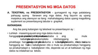 PRESENTASYON NG MGA DATOS
A. TEKSTWAL na PRESENTASYON - gumagamit ng mga patalatang
pahayag upang ilarawan ang mga datos. Ang layunin ay upang
maipokus ang atensyon sa ilang mahahalagang datos upang magsilbing
suplement sa presentasyong tabular o grapikal.
KATANGIAN:
Ang iba pang katangian ng tekstwal na presentasyon ay :
• Lohikal - maaaringayusinang mga datos mula sa
pinakamalaki/pinakamataas
hanggang sa pinakamaliit/pinakamababa o ang
kabaligtaran nito,
mula
sa pinakakompleks hanggang sa
pinakasimple o kabaligtaran nito, mula
sa
pinakbago hanggang sa pinakaluma o kabaligtaran nito, mula sa una
hanggang sa huli o kabaligtaran nito o mula sa pinakamalayo hanggang
sa pinakamalapit o kabaligtaran nito, depende sa uri at kalikasan ng mga
datos na inilalahad sa teksto.
 