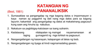 KATANGIAN NG
PANANALIKSIK
(Best, 1981)
1. Sumasaklaw sa pangangalap ng mga bagong datos o impormasyon o
kaya naman ay paggamit ng dati nang mga datos para sa bagong
layunin; kakambal ang pangangalap ng datos at makatwirang pagsusuri
kung saan ang hinuha ay nabubuo.
2. Nakatuon sa pagbibigay-kalutasan sa isang suliranin.
3. Kadalasang nilalapatan ng maingat napamamaraan at
laging gumagamit ng mga lohikal na pagsusuri.
4. Nangangailangan ng kasanayan, katapangan at lakas ng loob.
5. Nangangailangan ng tiyaga at hindi nagmamadaling gawain.
 