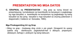 PRESENTASYON NG MGA DATOS
C. GRAPIKAL na PRESENTASYON - ang grap ay isang biswal na
presentasyong kumakatawan sa kwantiteytib na baryasyon o pagbabago
ng mga baryabol, o kwantiteytib na komparison ng pagbabago ng isang
baryabol sa iba pang baryabol o mga baryabol sa anyong palarawan o
diagramatik ( Calderon at Gonzales, 1993).
Mga Pinakagamiting Uri ng Grap
• Bilog na grap - tinatawag ding circle o pie graph. Ginagamit ito upang
ipakita ang distribusyon, pagkakahati-hati o dibisyon, proporsyon,
alokasyon, bahagi o praksyon ng isang kabuuan.
 