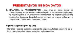 PRESENTASYON NG MGA DATOS
C. GRAPIKAL na PRESENTASYON - ang grap ay isang biswal na
presentasyong kumakatawan sa kwantiteytib na baryasyon o pagbabago
ng mga baryabol, o kwantiteytib na komparison ng pagbabago ng isang
baryabol sa iba pang baryabol o mga baryabol sa anyong palarawan o
diagramatik ( Calderon at Gonzales, 1993).
Mga Pinakagamiting Uri ng Grap
• Bar grap - epektib gamitin upang ipakita ang sukat, halaga o dami ng isa o
higit pang baryabol sa pamamagitan ng haba ng bar.
 
