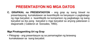 PRESENTASYON NG MGA DATOS
C. GRAPIKAL na PRESENTASYON - ang grap ay isang biswal na
presentasyong kumakatawan sa kwantiteytib na baryasyon o pagbabago
ng mga baryabol, o kwantiteytib na komparison ng pagbabago ng isang
baryabol sa iba pang baryabol o mga baryabol sa anyong palarawan o
diagramatik ( Calderon at Gonzales, 1993).
Mga Pinakagamiting Uri ng Grap
• Piktograp - ang presentasyon ay sa pamamagitan ng larawang
kumakatawan sa isang baryabol.
 