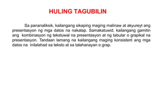 HULING TAGUBILIN
Sa pananaliksik, kailangang sikaping maging malinaw at akyureyt ang
presentasyon ng mga datos na nakalap. Samakatuwid, kailangang gamitin
ang kombinasyon ng tekstuwal na presentasyon at ng tabular o grapikal na
presentasyon. Tandaan lamang na kailangang maging konsistent ang mga
datos na inilalahad sa teksto at sa talahanayan o grap.
 