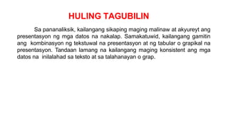 HULING TAGUBILIN
Sa pananaliksik, kailangang sikaping maging malinaw at akyureyt ang
presentasyon ng mga datos na nakalap. Samakatuwid, kailangang gamitin
ang kombinasyon ng tekstuwal na presentasyon at ng tabular o grapikal na
presentasyon. Tandaan lamang na kailangang maging konsistent ang mga
datos na inilalahad sa teksto at sa talahanayan o grap.
 