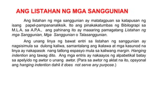 ANG LISTAHAN NG MGA SANGGUNIAN
Ang listahan ng mga sanggunian ay matatagpuan sa katapusan ng
isang papel-pampananaliksik. Ito ang pinakakatumbas ng Bibilograpi sa
M.L.A. sa A.P.A., ang pahinang ito ay maaaring pamagatang Listahan ng
mga Sanggunian, Mga Sanggunian o Talasanggunian.
Ang unang linya ng bawat entri sa listahan ng sanggunian ay
nagsisimula sa dulong kaliwa, samantalang ang ikalawa at mga kasunod na
linya ay nakapasok nang tatlong espasyo mula sa kaliwang margin. Hanging
indention ang tawag dito. Ang mga entris ay nakaayos ng alpabetikal batay
sa apelyido ng awtor o unang awtor. (Para sa awtor ng aklat na ito, opsyonal
ang hanging indention dahil it does not serve any purpose.)
 