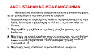 ANG LISTAHAN NG MGA SANGGUNIAN
Mahalaga ang listahan ng sanggunian sa isang pamanahong papel.
Ito ay gumaganap sa mga sumusunod na tungkulin:
1. Nagpapahalaga at nagbibigay ng kredit sa mga pinaghanguan ng mga
ideya, ilustrasyon, mga pahayag na hiniram o mga materyales na
hinalaw,
2. Nagpapakita ng pagkilala sa mga taong pinaghanguan ng mga
kaalaman,
3. Nagbibigay ng mga karagdagangimpormasyon para sa mambabasa
na nagnanais na palawakin pa ang isang pananaliksik,
4. Nagbibigay ng oportunidad sa mga mambabasa na alamin kung
may
katotohanan ang mga nakalap na impormasyon ng isang
mananaliksik, at
5. Nagbibigay ito ng kredibilidad sa pananaliksik na isinagawa.
 
