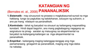 KATANGIAN NG
PANANALIKSIK
(Bernales et. al., 2008)
1.Sistematik - may sinusunod na proseso o magkakasunod-sunod na mga
hakbang tungo sa pagtuklas ng katotohanan, solusyon ng suliranin, o
ano pa mang nilalayon sa pananaliksik.
2.Kontrolado - lahat ng baryabol na sinusuri ay kailangang mapanatiling
konstant. Hindi dapat baguhin, ano mang pagbabagong nagaganp sa
asignatura na pinag- aaralan ay maiuugnay sa eksperimental na
baryabol na kailangang-kailangan sa mga eksperimental na
pananaliksik.
3.Empirikal - kailangang maging katanggap-tanggap ang mga
pamamaraang ginagamit sa pananaliksik, maging ang mga datos
na nakalap.
 
