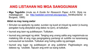 ANG LISTAHAN NG MGA SANGGUNIAN
• Mga Tagubilin (mula sa A Guide for Research Paper, A.P.A. Style na
matatagpuan sa http://webster.commet.edu/apa/apa htm#content2 ni
Burgess, 1995)
Aklat na may isang awtor
• Simulan sa apelyido ng awtor, sundan ng kuwit at inisyal ng awtor (o buong
pangalan kung abeylabol ang datos na iyon), at tuldukan.
• Isunod ang taon ng publikasyon. Tuldukan.
• Isunod ang pamagat ng aklat. Tanging ang unang salita ang nagsisimula sa
malaking tiitk at ang mga pangngalang pantangi at subtitle na karaniwang
sumusunod sa tutuldok. Tuldukan ang huling salita ng pamagat.
• Isunod ang lugar ng publikasyon at ang publisher. Paghiwalayin ang
dalawa ng tutuldok. Tapusin ang entri sa isang tuldok.
 