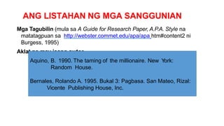ANG LISTAHAN NG MGA SANGGUNIAN
Mga Tagubilin (mula sa A Guide for Research Paper, A.P.A. Style na
matatagpuan sa http://webster.commet.edu/apa/apa htm#content2 ni
Burgess, 1995)
Aklat na may isang awtor
Aquino, B. 1990. The taming of the millionaire. New York:
Random House.
Bernales, Rolando A. 1995. Bukal 3: Pagbasa. San Mateo, Rizal:
Vicente Publishing House, Inc.
 