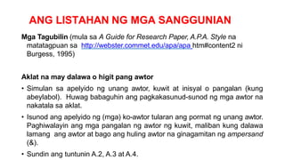 ANG LISTAHAN NG MGA SANGGUNIAN
Mga Tagubilin (mula sa A Guide for Research Paper, A.P.A. Style na
matatagpuan sa http://webster.commet.edu/apa/apa htm#content2 ni
Burgess, 1995)
Aklat na may dalawa o higit pang awtor
• Simulan sa apelyido ng unang awtor, kuwit at inisyal o pangalan (kung
abeylabol). Huwag babaguhin ang pagkakasunud-sunod ng mga awtor na
nakatala sa aklat.
• Isunod ang apelyido ng (mga) ko-awtor tularan ang pormat ng unang awtor.
Paghiwalayin ang mga pangalan ng awtor ng kuwit, maliban kung dalawa
lamang ang awtor at bago ang huling awtor na ginagamitan ng ampersand
(&).
• Sundin ang tuntunin A.2, A.3 at A.4.
 