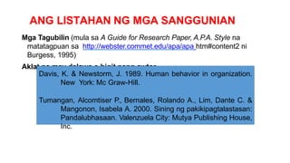ANG LISTAHAN NG MGA SANGGUNIAN
Mga Tagubilin (mula sa A Guide for Research Paper, A.P.A. Style na
matatagpuan sa http://webster.commet.edu/apa/apa htm#content2 ni
Burgess, 1995)
Aklat na may dalawa o higit pang awtor
Davis, K. & Newstorm, J. 1989. Human behavior in organization.
New York: Mc Graw-Hill.
Tumangan, Alcomtiser P., Bernales, Rolando A., Lim, Dante C. &
Mangonon, Isabela A. 2000. Sining ng pakikipagtalastasan:
Pandalubhasaan. Valenzuela City: Mutya Publishing House,
Inc.
 